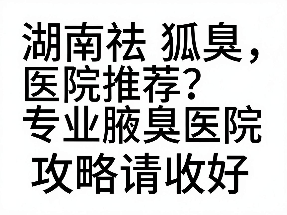 湖南祛狐臭医院推荐，专业腋臭医院如何选？这份湖南祛狐臭攻略请收好