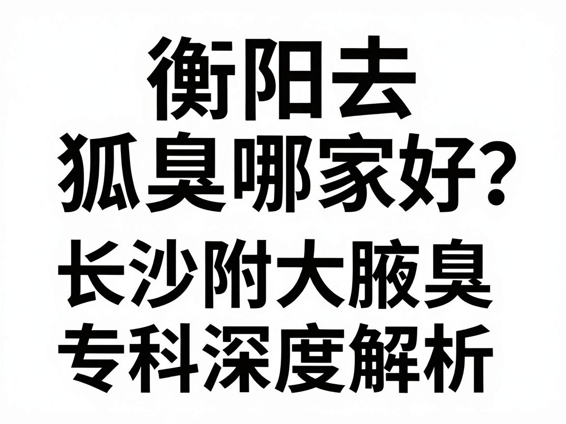 衡阳去狐臭哪家医院好？长沙附大腋臭专科医生为你深度解析