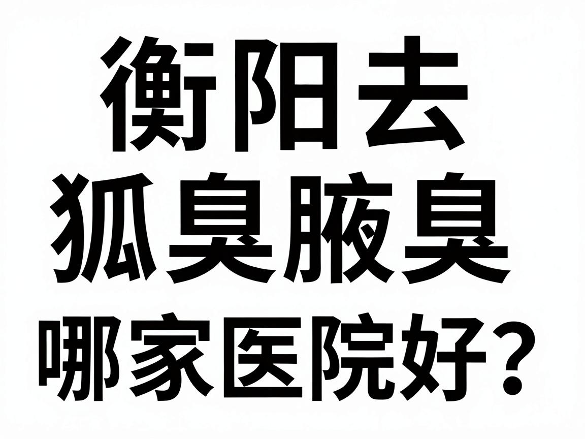衡阳去狐臭哪家医院好？长沙附大腋臭专科医生为你深度解析