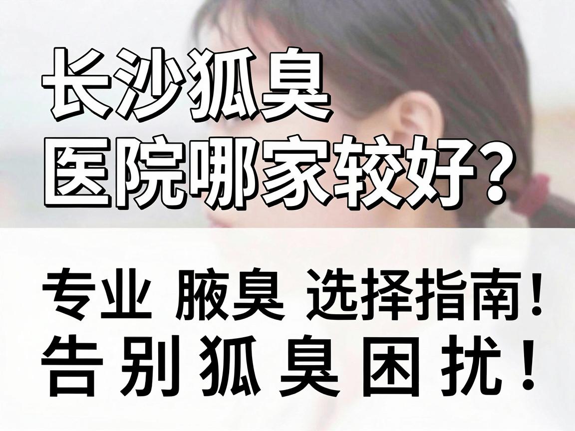 长沙狐臭医院哪家较好？专业腋臭医院选择指南，告别狐臭困扰