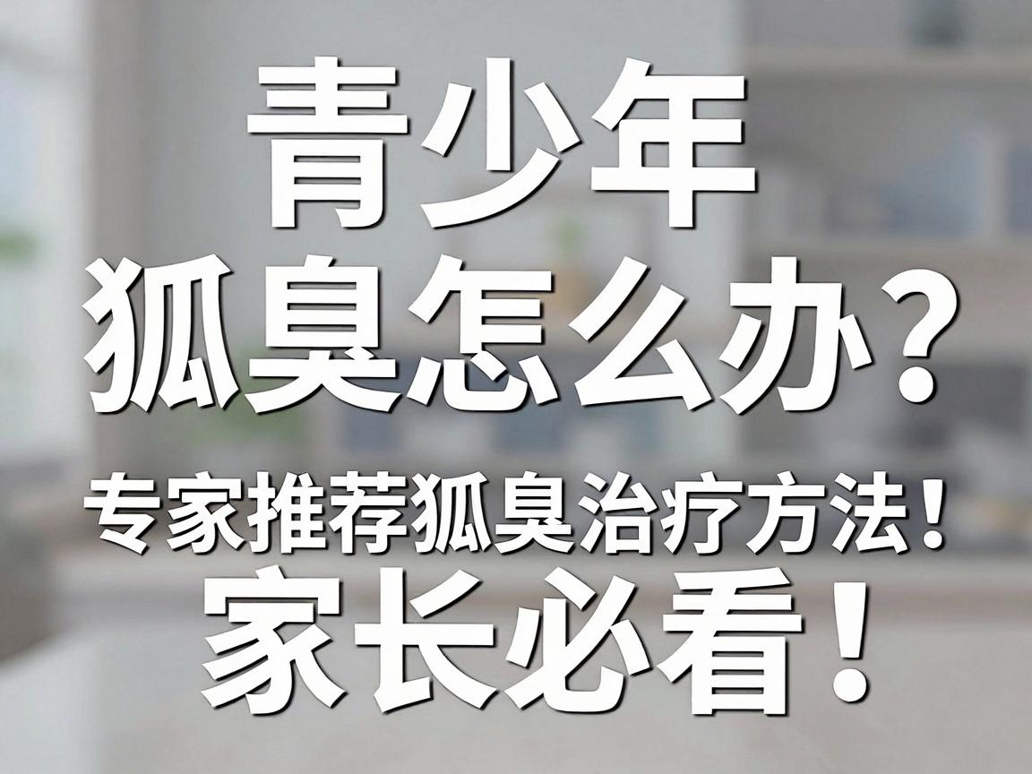 青少年狐臭怎么办？专家推荐这几种狐臭治疗方法，家长必看！
