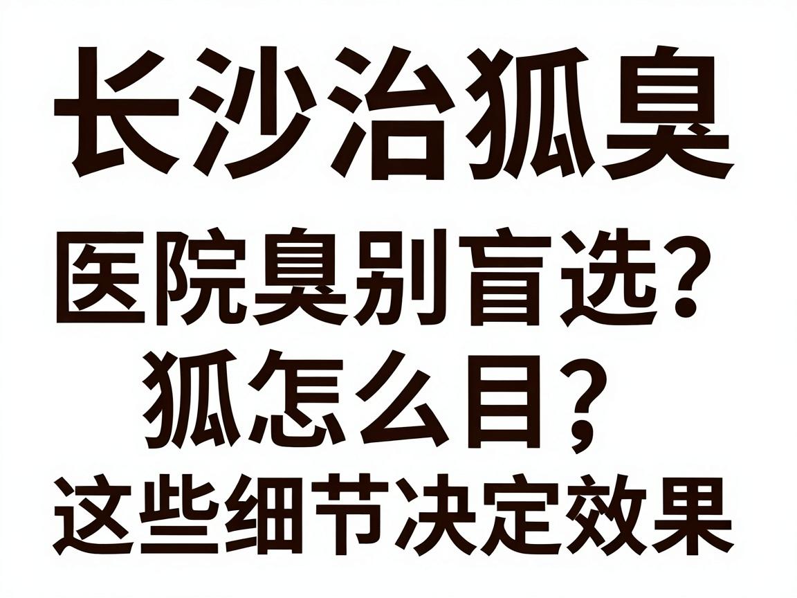 长沙治狐臭医院怎么选？治狐臭别盲目，这些细节决定效果