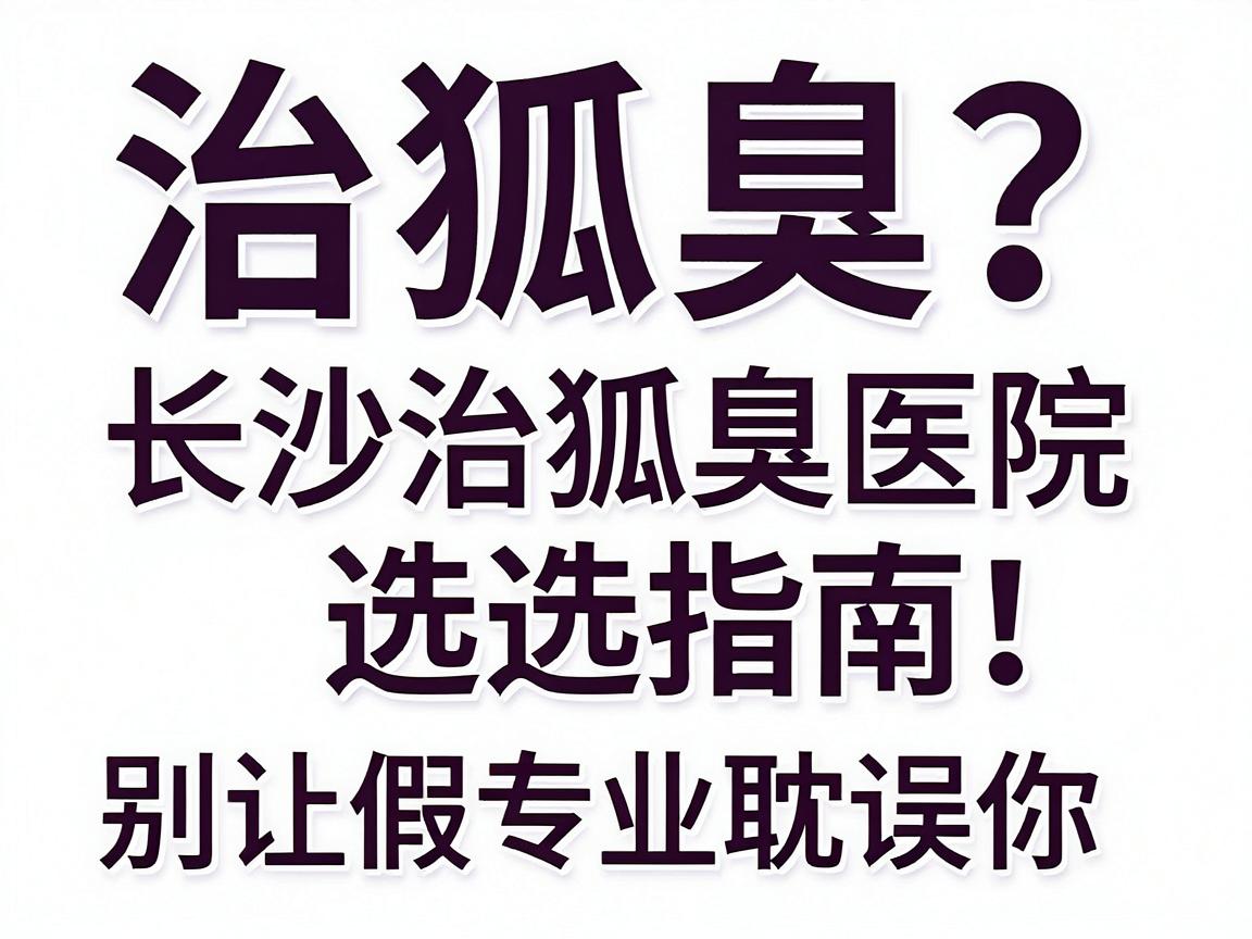 治狐臭最专业？长沙治狐臭医院选择指南，别让假专业耽误你