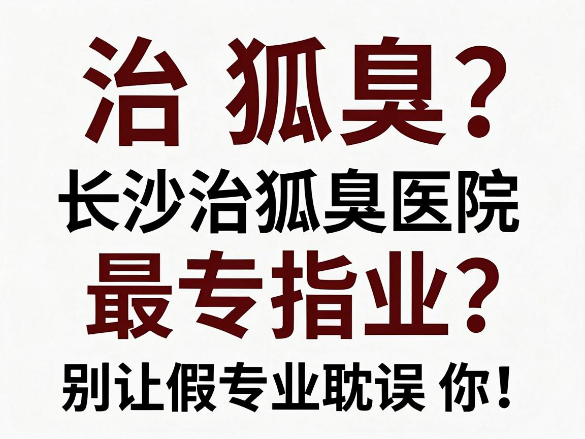 治狐臭最专业？长沙治狐臭医院选择指南，别让假专业耽误你