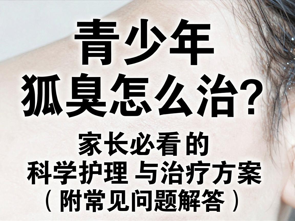 青少年狐臭怎么治？家长必看的科学护理与治疗方案（附常见问题解答）