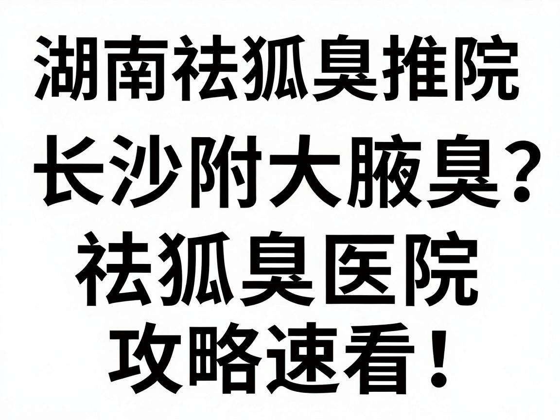 湖南祛狐臭医院推荐，长沙附大腋臭专科如何选？祛狐臭医院攻略速看！