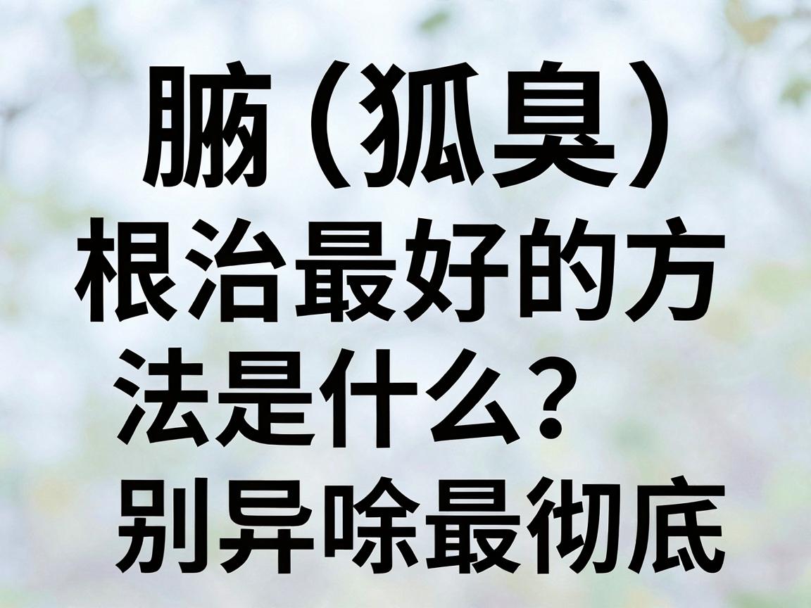 腋臭（狐臭）根治最好的方法是什么？方法选对，告别异味最彻底